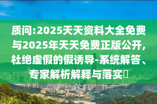 質(zhì)問:2025天天資料大全免費(fèi)與2025年天天免費(fèi)正版公開,杜絕虛假的假誘導(dǎo)-系統(tǒng)解答、專家解析解釋與落實(shí)?