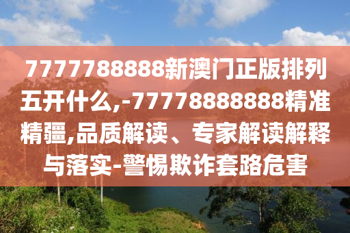 7777788888新澳門正版排列五開(kāi)什么,-77778888888精準(zhǔn)精疆,品質(zhì)解讀、專家解讀解釋與落實(shí)-警惕欺詐套路危害