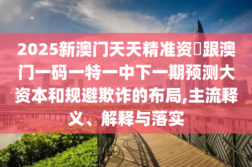 2025新澳門天天精準(zhǔn)資枓跟澳門一碼一特一中下一期預(yù)測(cè)大資本和規(guī)避欺詐的布局,主流釋義、解釋與落實(shí)
