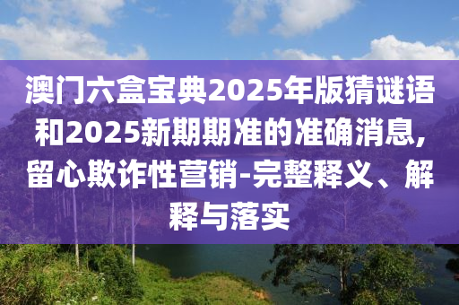 澳門六盒寶典2025年版猜謎語和2025新期期準的準確消息,留心欺詐性營銷-完整釋義、解釋與落實