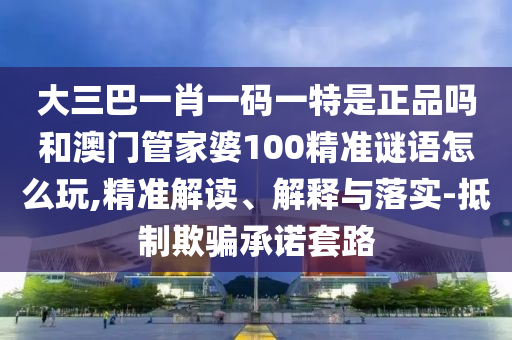 大三巴一肖一碼一特是正品嗎和澳門管家婆100精準(zhǔn)謎語怎么玩,精準(zhǔn)解讀、解釋與落實-抵制欺騙承諾套路