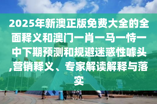 2025年新澳正版免費大全的全面釋義和澳門一肖一馬一恃一中下期預測和規(guī)避迷惑性噱頭,營銷釋義、專家解讀解釋與落實