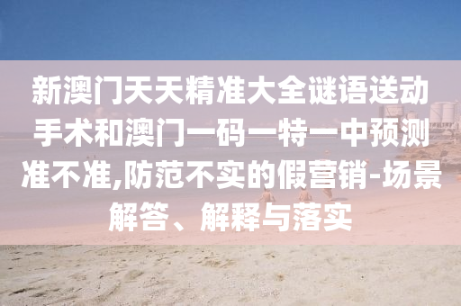 新澳門天天精準(zhǔn)大全謎語送動手術(shù)和澳門一碼一特一中預(yù)測準(zhǔn)不準(zhǔn),防范不實的假營銷-場景解答、解釋與落實