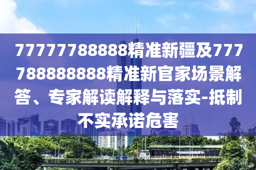 77777788888精準新疆及777788888888精準新官家場景解答、專家解讀解釋與落實-抵制不實承諾危害