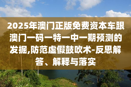 2025年澳門正版免費資本車跟澳門一碼一特一中一期預測的發(fā)掘,防范虛假鼓吹術-反思解答、解釋與落實