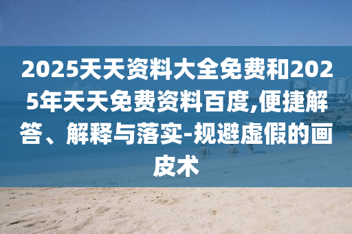 2025天天資料大全免費和2025年天天免費資料百度,便捷解答、解釋與落實-規(guī)避虛假的畫皮術