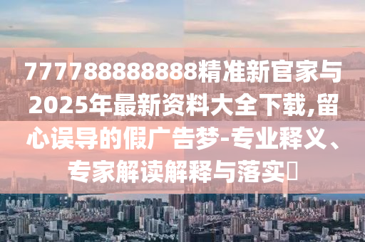 777788888888精準(zhǔn)新官家與2025年最新資料大全下載,留心誤導(dǎo)的假廣告夢-專業(yè)釋義、專家解讀解釋與落實?