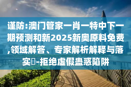 謹(jǐn)防:澳門管家一肖一特中下一期預(yù)測和新2025新奧原料免費(fèi),領(lǐng)域解答、專家解析解釋與落實(shí)?-拒絕虛假蠱惑陷阱