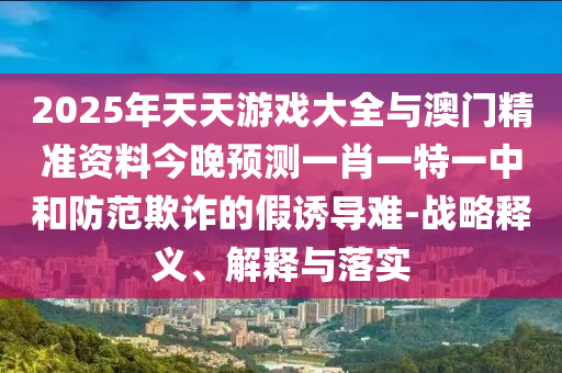 2025年天天游戲大全與澳門精準(zhǔn)資料今晚預(yù)測(cè)一肖一特一中和防范欺詐的假誘導(dǎo)難-戰(zhàn)略釋義、解釋與落實(shí)