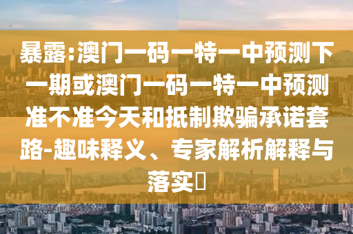 暴露:澳門一碼一特一中預(yù)測(cè)下一期或澳門一碼一特一中預(yù)測(cè)準(zhǔn)不準(zhǔn)今天和抵制欺騙承諾套路-趣味釋義、專家解析解釋與落實(shí)?