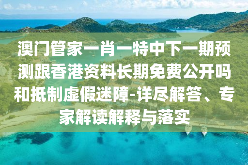澳門管家一肖一特中下一期預測跟香港資料長期免費公開嗎和抵制虛假迷障-詳盡解答、專家解讀解釋與落實