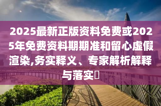 2025最新正版資料免費或2025年免費資料期期準(zhǔn)和留心虛假渲染,務(wù)實釋義、專家解析解釋與落實?