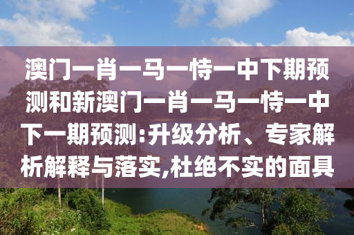 澳門一肖一馬一恃一中下期預(yù)測和新澳門一肖一馬一恃一中下一期預(yù)測:升級分析、專家解析解釋與落實(shí),杜絕不實(shí)的面具