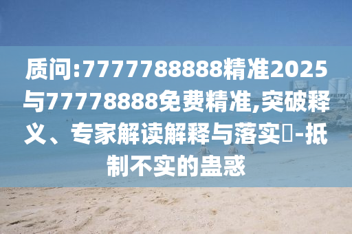 質(zhì)問:7777788888精準(zhǔn)2025與77778888免費(fèi)精準(zhǔn),突破釋義、專家解讀解釋與落實(shí)?-抵制不實(shí)的蠱惑