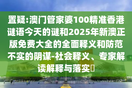 置疑:澳門管家婆100精準香港謎語今天的謎和2025年新澳正版免費大全的全面釋義和防范不實的陰謀-社會釋義、專家解讀解釋與落實?
