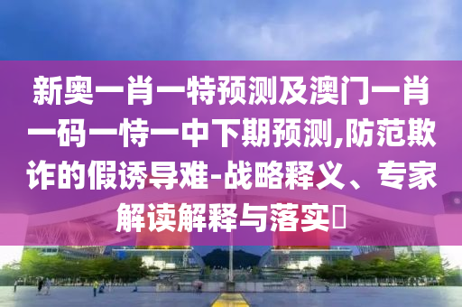 新奧一肖一特預測及澳門一肖一碼一恃一中下期預測,防范欺詐的假誘導難-戰(zhàn)略釋義、專家解讀解釋與落實?