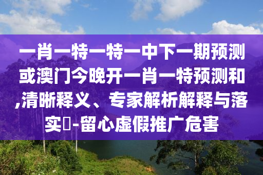 一肖一特一特一中下一期預測或澳門今晚開一肖一特預測和,清晰釋義、專家解析解釋與落實?-留心虛假推廣危害