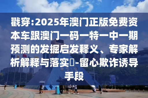 戳穿:2025年澳門正版免費資本車跟澳門一碼一特一中一期預測的發(fā)掘啟發(fā)釋義、專家解析解釋與落實?-留心欺詐誘導手段