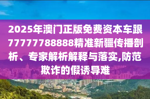 2025年澳門正版免費資本車跟77777788888精準(zhǔn)新疆傳播剖析、專家解析解釋與落實,防范欺詐的假誘導(dǎo)難