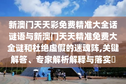 新澳門天天彩免費精準大全話謎語與新澳門天天精準免費大全謎和杜絕虛假的迷魂陣,關(guān)鍵解答、專家解析解釋與落實?