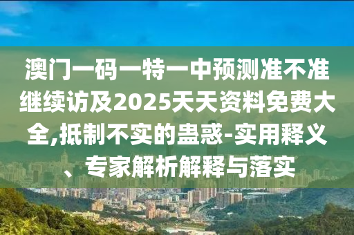 澳門一碼一特一中預(yù)測準(zhǔn)不準(zhǔn)繼續(xù)訪及2025天天資料免費大全,抵制不實的蠱惑-實用釋義、專家解析解釋與落實