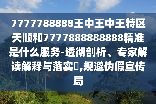 7777788888王中王中王特區(qū)天順和7777888888888精準是什么服務-透徹剖析、專家解讀解釋與落實?,規(guī)避偽假宣傳局