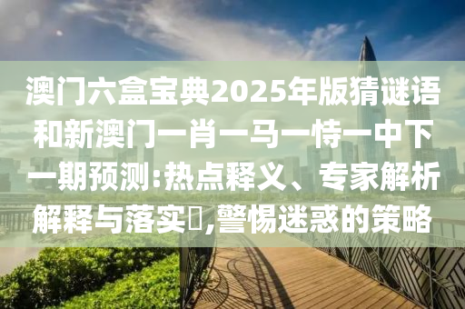 澳門六盒寶典2025年版猜謎語(yǔ)和新澳門一肖一馬一恃一中下一期預(yù)測(cè):熱點(diǎn)釋義、專家解析解釋與落實(shí)?,警惕迷惑的策略