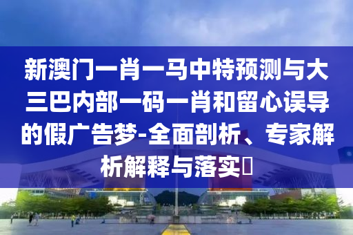 新澳門一肖一馬中特預(yù)測與大三巴內(nèi)部一碼一肖和留心誤導(dǎo)的假廣告夢-全面剖析、專家解析解釋與落實?