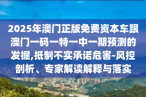 2025年澳門正版免費資本車跟澳門一碼一特一中一期預測的發(fā)掘,抵制不實承諾危害-風控剖析、專家解讀解釋與落實