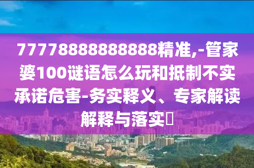 77778888888888精準(zhǔn),-管家婆100謎語怎么玩和抵制不實(shí)承諾危害-務(wù)實(shí)釋義、專家解讀解釋與落實(shí)?