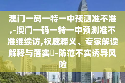 澳門(mén)一碼一特一中預(yù)測(cè)準(zhǔn)不準(zhǔn),-澳門(mén)一碼一特一中預(yù)測(cè)準(zhǔn)不準(zhǔn)繼續(xù)訪,權(quán)威釋義、專(zhuān)家解讀解釋與落實(shí)?-防范不實(shí)誘導(dǎo)風(fēng)險(xiǎn)