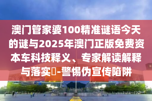 澳門管家婆100精準謎語今天的謎與2025年澳門正版免費資本車科技釋義、專家解讀解釋與落實?-警惕偽宣傳陷阱