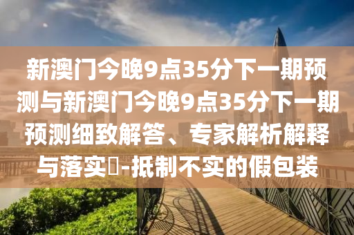 新澳門今晚9點(diǎn)35分下一期預(yù)測與新澳門今晚9點(diǎn)35分下一期預(yù)測細(xì)致解答、專家解析解釋與落實(shí)?-抵制不實(shí)的假包裝