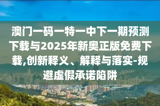 澳門一碼一特一中下一期預測下載與2025年新奧正版免費下載,創(chuàng)新釋義、解釋與落實-規(guī)避虛假承諾陷阱