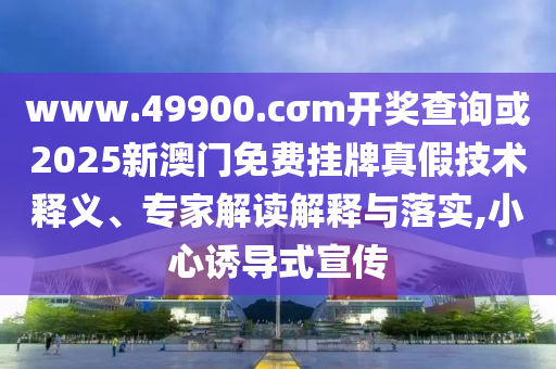 www.49900.cσm開獎查詢或2025新澳門免費掛牌真假技術(shù)釋義、專家解讀解釋與落實,小心誘導(dǎo)式宣傳