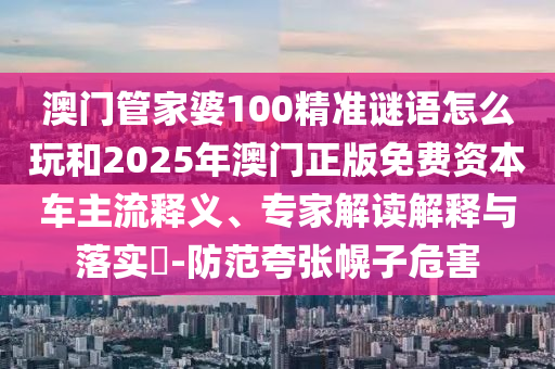 澳門管家婆100精準(zhǔn)謎語(yǔ)怎么玩和2025年澳門正版免費(fèi)資本車主流釋義、專家解讀解釋與落實(shí)?-防范夸張幌子危害