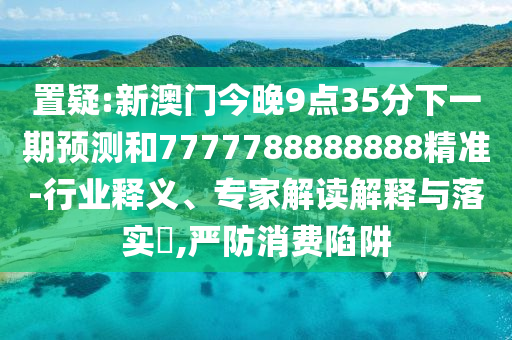 置疑:新澳門今晚9點35分下一期預(yù)測和7777788888888精準-行業(yè)釋義、專家解讀解釋與落實?,嚴防消費陷阱