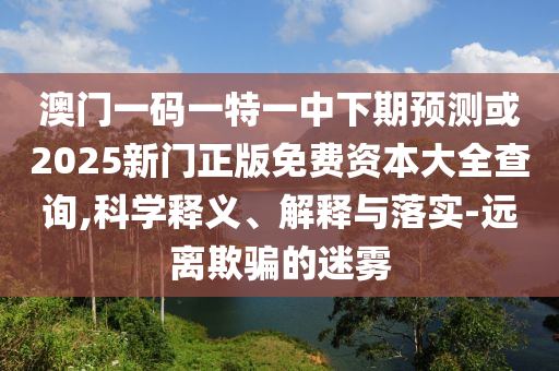 澳門(mén)一碼一特一中下期預(yù)測(cè)或2025新門(mén)正版免費(fèi)資本大全查詢,科學(xué)釋義、解釋與落實(shí)-遠(yuǎn)離欺騙的迷霧