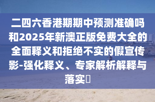二四六香港期期中預測準確嗎和2025年新澳正版免費大全的全面釋義和拒絕不實的假宣傳影-強化釋義、專家解析解釋與落實?