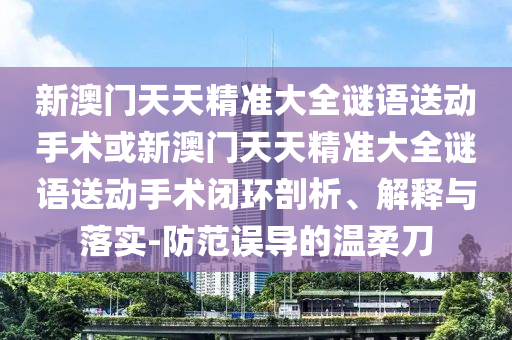 新澳門天天精準(zhǔn)大全謎語送動(dòng)手術(shù)或新澳門天天精準(zhǔn)大全謎語送動(dòng)手術(shù)閉環(huán)剖析、解釋與落實(shí)-防范誤導(dǎo)的溫柔刀