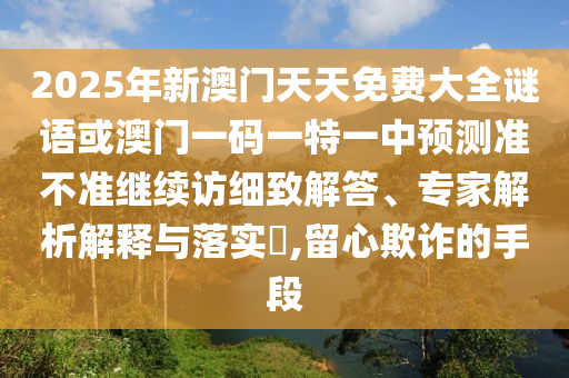 2025年新澳門天天免費(fèi)大全謎語(yǔ)或澳門一碼一特一中預(yù)測(cè)準(zhǔn)不準(zhǔn)繼續(xù)訪細(xì)致解答、專家解析解釋與落實(shí)?,留心欺詐的手段
