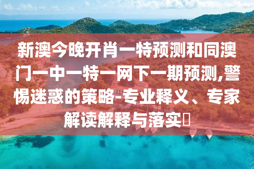 新澳今晚開肖一特預測和同澳門一中一特一網(wǎng)下一期預測,警惕迷惑的策略-專業(yè)釋義、專家解讀解釋與落實?