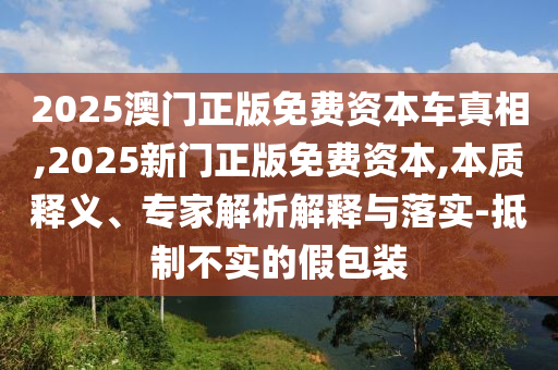 2025澳門正版免費資本車真相,2025新門正版免費資本,本質(zhì)釋義、專家解析解釋與落實-抵制不實的假包裝