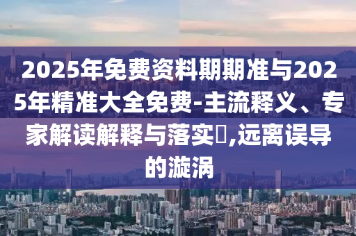 2025年免費(fèi)資料期期準(zhǔn)與2025年精準(zhǔn)大全免費(fèi)-主流釋義、專家解讀解釋與落實(shí)?,遠(yuǎn)離誤導(dǎo)的漩渦