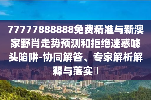 77777888888免費精準與新澳家野肖走勢預測和拒絕迷惑噱頭陷阱-協(xié)同解答、專家解析解釋與落實?