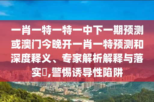 一肖一特一特一中下一期預測或澳門今晚開一肖一特預測和深度釋義、專家解析解釋與落實?,警惕誘導性陷阱