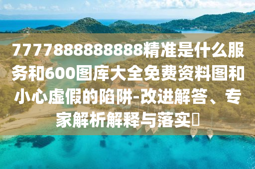 7777888888888精準(zhǔn)是什么服務(wù)和600圖庫(kù)大全免費(fèi)資料圖和小心虛假的陷阱-改進(jìn)解答、專家解析解釋與落實(shí)?
