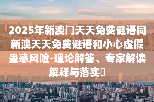 2025年新澳門天天免費(fèi)謎語同新澳天天免費(fèi)謎語和小心虛假蠱惑風(fēng)險(xiǎn)-理論解答、專家解讀解釋與落實(shí)?