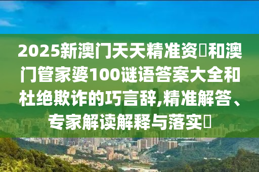 2025新澳門天天精準資枓和澳門管家婆100謎語答案大全和杜絕欺詐的巧言辭,精準解答、專家解讀解釋與落實?