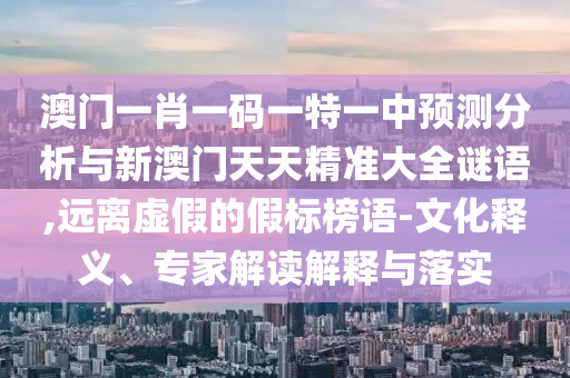 澳門(mén)一肖一碼一特一中預(yù)測(cè)分析與新澳門(mén)天天精準(zhǔn)大全謎語(yǔ),遠(yuǎn)離虛假的假標(biāo)榜語(yǔ)-文化釋義、專(zhuān)家解讀解釋與落實(shí)